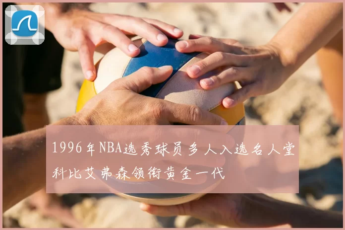 1996年NBA选秀球员多人入选名人堂科比艾弗森领衔黄金一代