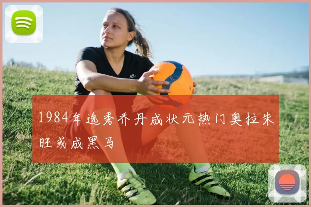 1984年选秀乔丹成状元热门奥拉朱旺或成黑马