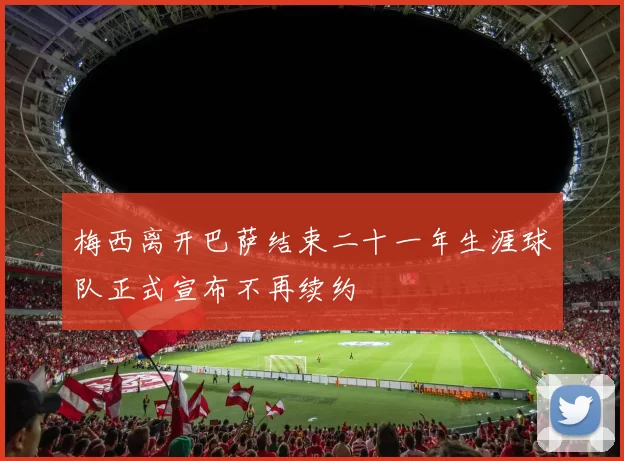 梅西离开巴萨结束二十一年生涯球队正式宣布不再续约