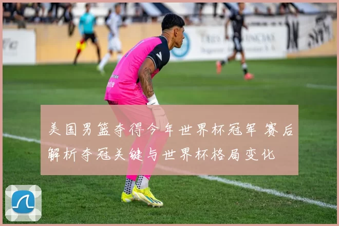 美国男篮夺得今年世界杯冠军 赛后解析夺冠关键与世界杯格局变化