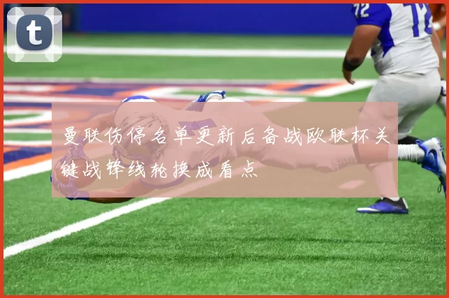 曼联伤停名单更新后备战欧联杯关键战锋线轮换成看点