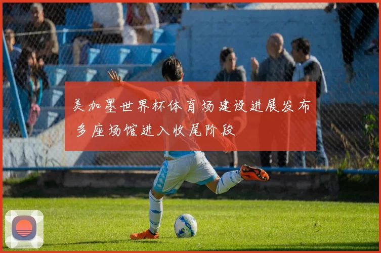 美加墨世界杯体育场建设进展发布 多座场馆进入收尾阶段