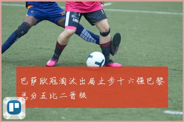 巴萨欧冠淘汰出局止步十六强巴黎总分五比二晋级