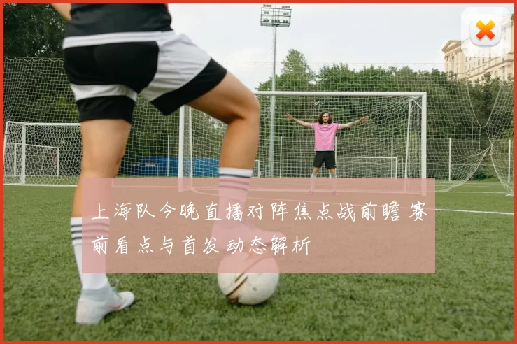 上海队今晚直播对阵焦点战前瞻 赛前看点与首发动态解析