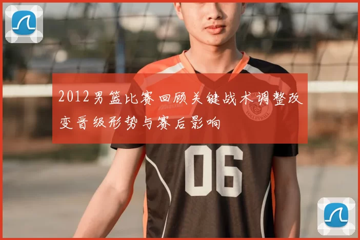 2012男篮比赛回顾关键战术调整改变晋级形势与赛后影响