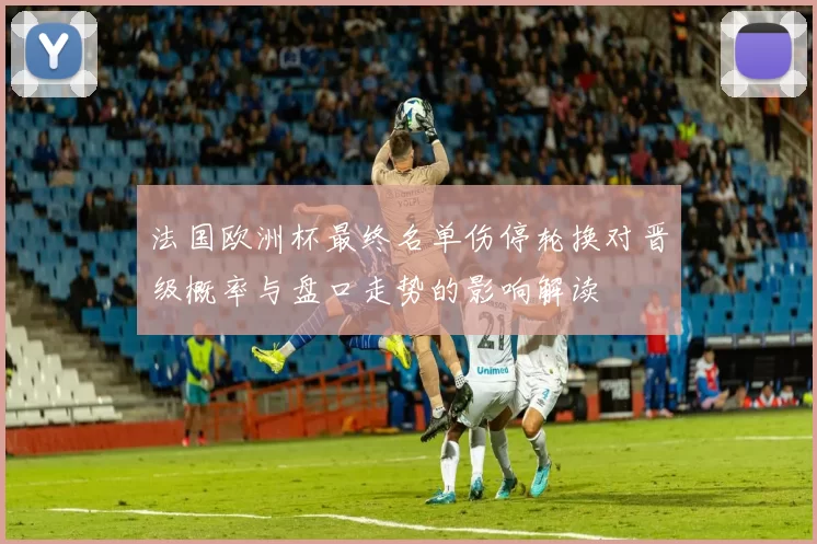 法国欧洲杯最终名单伤停轮换对晋级概率与盘口走势的影响解读