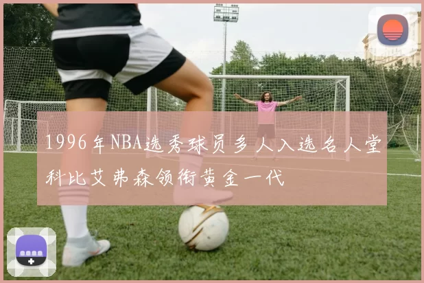 1996年NBA选秀球员多人入选名人堂科比艾弗森领衔黄金一代