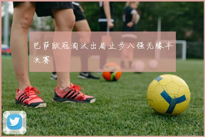 巴萨欧冠淘汰出局止步八强无缘半决赛