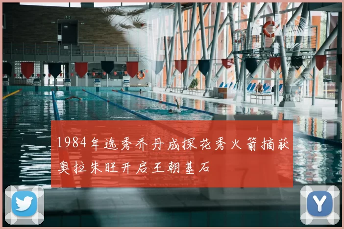 1984年选秀乔丹成探花秀火箭摘获奥拉朱旺开启王朝基石