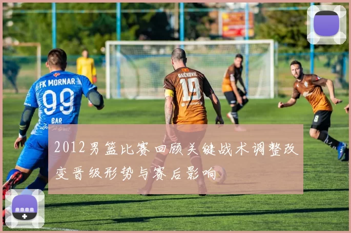 2012男篮比赛回顾关键战术调整改变晋级形势与赛后影响