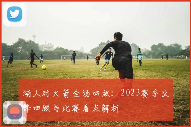 湖人对火箭全场回放：2023赛季交锋回顾与比赛看点解析