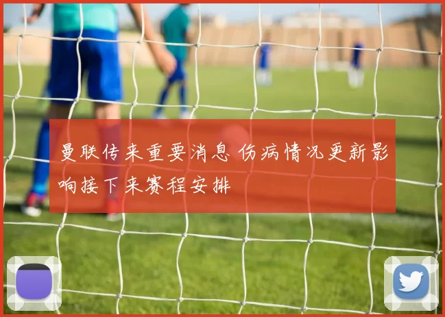 曼联传来重要消息 伤病情况更新影响接下来赛程安排