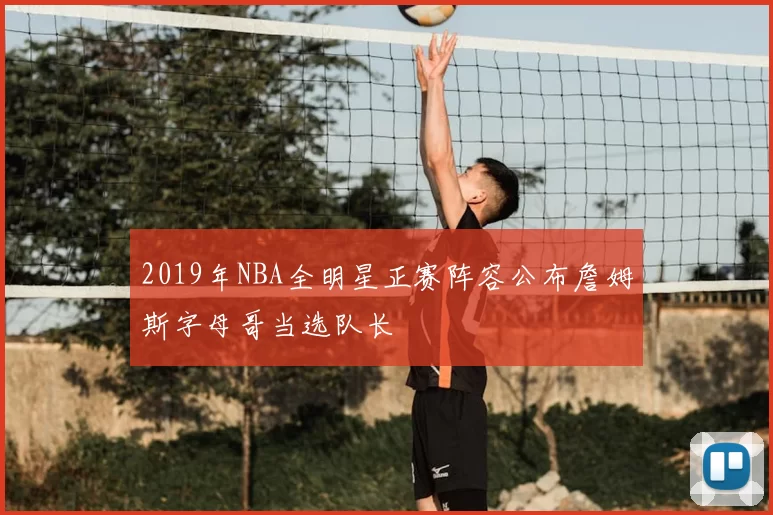 2019年NBA全明星正赛阵容公布詹姆斯字母哥当选队长