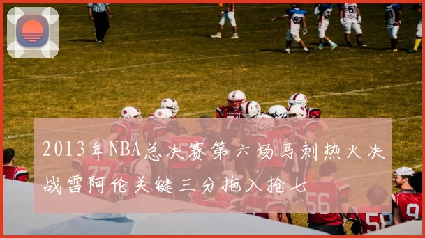 2013年NBA总决赛第六场马刺热火决战雷阿伦关键三分拖入抢七