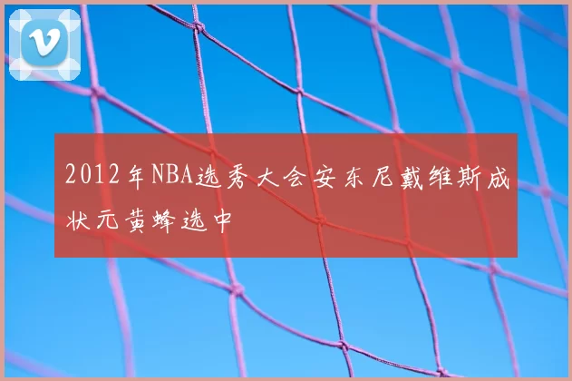 2012年NBA选秀大会安东尼戴维斯成状元黄蜂选中