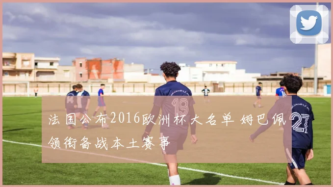 法国公布2016欧洲杯大名单 姆巴佩领衔备战本土赛事
