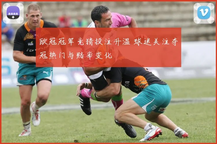 欧冠冠军竞猜投注升温 球迷关注夺冠热门与赔率变化
