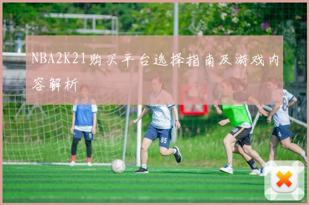 NBA2K21购买平台选择指南及游戏内容解析
